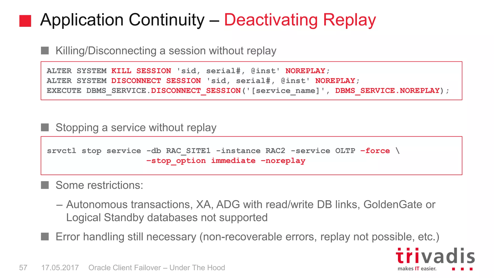 Application Continuity – Deactivating Replay
Oracle Client Failover – Under The Hood
Killing/Disconnecting a session without replay
Stopping a service without replay
Some restrictions:
– Autonomous transactions, XA, ADG with read/write DB links, GoldenGate or
Logical Standby databases not supported
Error handling still necessary (non-recoverable errors, replay not possible, etc.)
17.05.201757
ALTER SYSTEM KILL SESSION 'sid, serial#, @inst' NOREPLAY;
ALTER SYSTEM DISCONNECT SESSION 'sid, serial#, @inst' NOREPLAY;
EXECUTE DBMS_SERVICE.DISCONNECT_SESSION('[service_name]', DBMS_SERVICE.NOREPLAY);
srvctl stop service -db RAC_SITE1 -instance RAC2 -service OLTP –force 
–stop_option immediate –noreplay
 