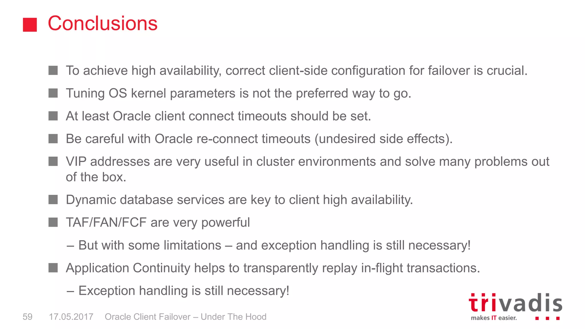 Conclusions
Oracle Client Failover – Under The Hood
To achieve high availability, correct client-side configuration for failover is crucial.
Tuning OS kernel parameters is not the preferred way to go.
At least Oracle client connect timeouts should be set.
Be careful with Oracle re-connect timeouts (undesired side effects).
VIP addresses are very useful in cluster environments and solve many problems out
of the box.
Dynamic database services are key to client high availability.
TAF/FAN/FCF are very powerful
– But with some limitations – and exception handling is still necessary!
Application Continuity helps to transparently replay in-flight transactions.
– Exception handling is still necessary!
17.05.201759
 