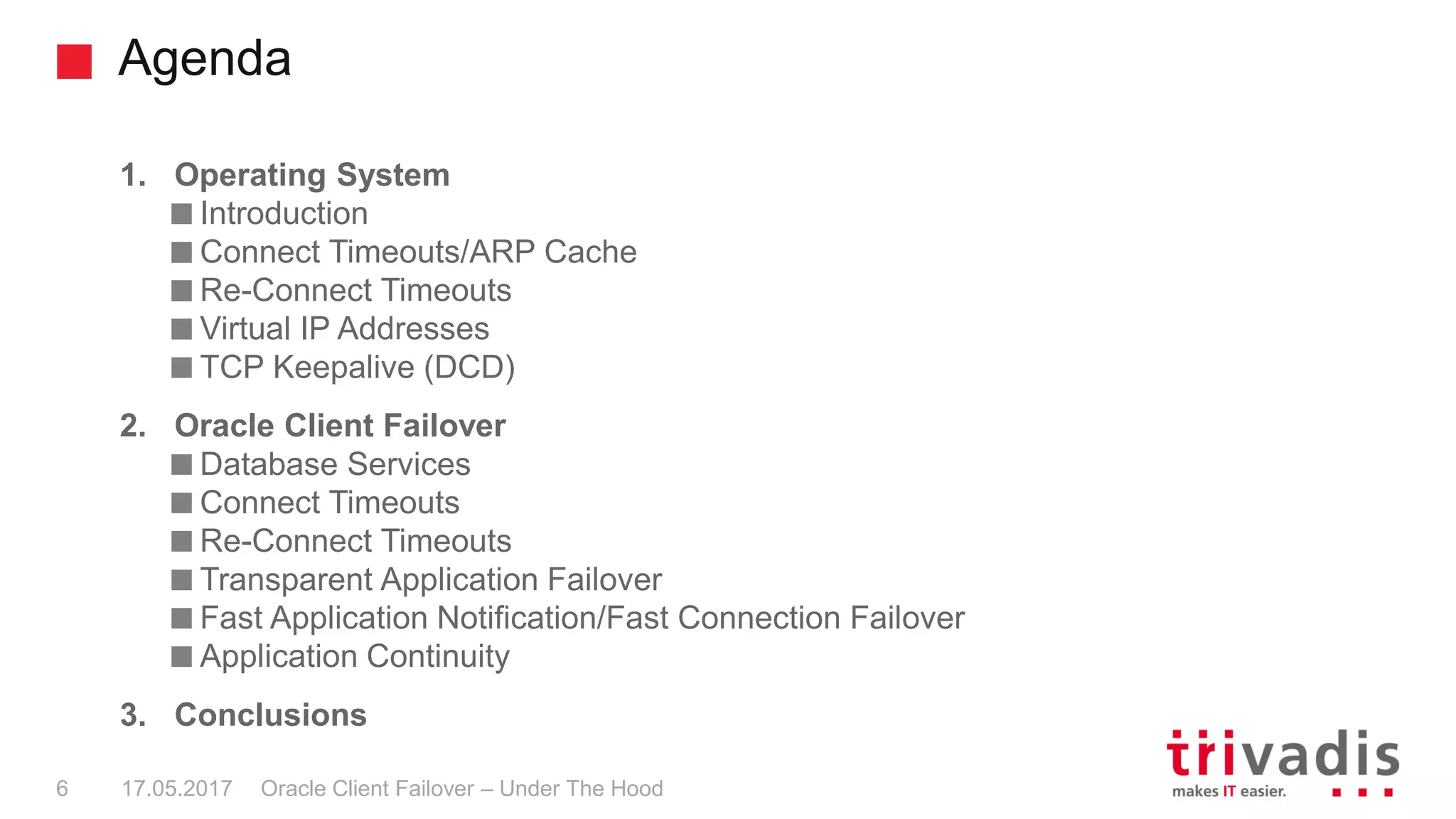 Agenda
Oracle Client Failover – Under The Hood
1. Operating System
Introduction
Connect Timeouts/ARP Cache
Re-Connect Timeouts
Virtual IP Addresses
TCP Keepalive (DCD)
2. Oracle Client Failover
Database Services
Connect Timeouts
Re-Connect Timeouts
Transparent Application Failover
Fast Application Notification/Fast Connection Failover
Application Continuity
3. Conclusions
17.05.20176
 