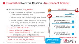 Established Network Session –Re-Connect Timeout
Oracle Client Failover – Under The Hood
Kernel parameter: tcp_retries2
– Max. number of TCP packet retransmissions
for established sessions plus 1.
– Default value: 15, Timeout range: ~15-30 min.
– Initial RTO set 0.2 sec, increased by 2x during
each re-try; the maximum value is 120 sec.
– But, runtime RTO can be changed by kernel.
– To change the value (not persistent).
[PSH, ACK], RTO=0.2 sec.
[PSH, ACK], RTO=0.4 sec.
[TCP Retransmission]
1
tcp_retries2=3
Timeout/Error after ~6.2 sec.
[PSH, ACK], RTO=0.8 sec.
[TCP Retransmission]
2
[PSH, ACK], RTO=3.2 sec.
[TCP Retransmission]
4
ORA-03113: end-of-
file on communication
channel
ss -ipo dst 192.168.122.29
socket timer:(on,1min44sec,11)
socket timer:(on,49sec,11) #1 sec. later
#Re-connect timeout after ~12 sec.
sysctl -w net.ipv4.tcp_retries2=4
Data
…
17.05.201713
 