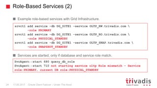 Role-Based Services (2)
Oracle Client Failover – Under The Hood
Example role-based services with Grid Infrastructure.
Services are started, only if database and service role match.
srvctl add service -db DG_SITE1 –service OLTP_RW.trivadis.com 
-role PRIMARY
srvctl add service -db DG_SITE1 -service OLTP_RO.trivadis.com 
-role PHYSICAL_STANDBY
srvctl add service -db DG_SITE1 -service OLTP_SNAP.trivadis.com 
-role SNAPSHOT_STANDBY
SvcAgent::start 680 query_db_role
SvcAgent::start 710 not starting service oltp Role mismatch - Service
role:PRIMARY, current DB role:PHYSICAL_STANDBY
17.05.201724
 