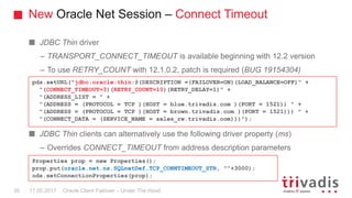 New Oracle Net Session – Connect Timeout
Oracle Client Failover – Under The Hood
JDBC Thin driver
– TRANSPORT_CONNECT_TIMEOUT is available beginning with 12.2 version
– To use RETRY_COUNT with 12.1.0.2, patch is required (BUG 19154304)
JDBC Thin clients can alternatively use the following driver property (ms)
– Overrides CONNECT_TIMEOUT from address description parameters
pds.setURL("jdbc:oracle:thin:@(DESCRIPTION =(FAILOVER=ON)(LOAD_BALANCE=OFF)" +
"(CONNECT_TIMEOUT=3)(RETRY_COUNT=10)(RETRY_DELAY=1)" +
"(ADDRESS_LIST = " +
"(ADDRESS = (PROTOCOL = TCP )(HOST = blue.trivadis.com )(PORT = 1521)) " +
"(ADDRESS = (PROTOCOL = TCP )(HOST = brown.trivadis.com )(PORT = 1521))) " +
"(CONNECT_DATA = (SERVICE_NAME = sales_rw.trivadis.com)))");
Properties prop = new Properties();
prop.put(oracle.net.ns.SQLnetDef.TCP_CONNTIMEOUT_STR, ""+3000);
ods.setConnectionProperties(prop);
17.05.201730
 