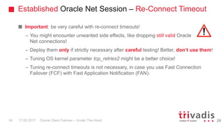 Established Oracle Net Session – Re-Connect Timeout
Oracle Client Failover – Under The Hood
Important: be very careful with re-connect timeouts!
– You might encounter unwanted side effects, like dropping still valid Oracle
Net connections!
– Deploy them only if strictly necessary after careful testing! Better, don‘t use them!
– Tuning OS kernel parameter tcp_retries2 might be a better choice!
– Tuning re-connect timeouts is not necessary, in case you use Fast Connection
Failover (FCF) with Fast Application Notification (FAN).
2417.05.201734
 