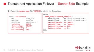 Transparent Application Failover – Server Side Example
Oracle Client Failover – Under The Hood
Example server side TAF BASIC method configuration.
srvctl add service
-db OLTP_SITE1
-service OLTP_RW
-preferred OLTP1,OLTP2
-tafpolicy BASIC
-failovertype SELECT
-failoverdelay 1
-failoverretry 180
17.05.201739
BEGIN
DBMS_SERVICE.CREATE_SERVICE (
service_name => 'OLTP.TRIVADIS.COM',
network_name => 'OLTP.TRIVADIS.COM',
failover_method => 'BASIC',
failover_type => 'SELECT',
failover_retries => 180,
failover_delay => 3);
END;
/
 