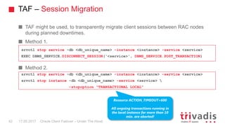 TAF – Session Migration
Oracle Client Failover – Under The Hood
TAF might be used, to transparently migrate client sessions between RAC nodes
during planned downtimes.
Method 1.
Method 2.
17.05.201742
srvctl stop service -db <db_unique_name> -instance <instance> -service <service>
EXEC DBMS_SERVICE.DISCONNECT_SESSION('<service>', DBMS_SERVICE.POST_TRANSACTION)
srvctl stop service -db <db_unique_name> -instance <instance> -service <service>
srvctl stop instance -db <db_unique_name> -service <service> 
-stopoption "TRANSACTIONAL LOCAL"
Resource ACTION_TIMEOUT=600
All ongoing transactions running in
the local instance for more than 10
min. are aborted!
 
