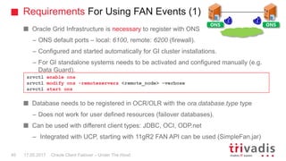 Requirements For Using FAN Events (1)
Oracle Client Failover – Under The Hood
Oracle Grid Infrastructure is necessary to register with ONS
– ONS default ports – local: 6100, remote: 6200 (firewall).
– Configured and started automatically for GI cluster installations.
– For GI standalone systems needs to be activated and configured manually (e.g.
Data Guard).
Database needs to be registered in OCR/OLR with the ora.database.type type
– Does not work for user defined resources (failover databases).
Can be used with different client types: JDBC, OCI, ODP.net
– Integrated with UCP, starting with 11gR2 FAN API can be used (SimpleFan.jar)
srvctl enable ons
srvctl modify ons -remoteservers <remote_node> –verbose
srvctl start ons
ONS ONS
17.05.201745
 