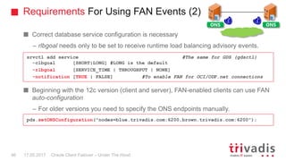 Requirements For Using FAN Events (2)
Oracle Client Failover – Under The Hood
Correct database service configuration is necessary
– rlbgoal needs only to be set to receive runtime load balancing advisory events.
Beginning with the 12c version (client and server), FAN-enabled clients can use FAN
auto-configuration
– For older versions you need to specify the ONS endpoints manually.
srvctl add service #The same for GDS (gdsctl)
-clbgoal [SHORT|LONG] #LONG is the default
-rlbgoal [SERVICE_TIME | THROUGHPUT | NONE]
-notification [TRUE | FALSE] #To enable FAN for OCI/ODP.net connections
pds.setONSConfiguration("nodes=blue.trivadis.com:6200,brown.trivadis.com:6200");
ONS ONS
17.05.201746
 