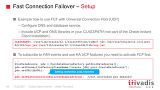 Fast Connection Failover – Setup
Oracle Client Failover – Under The Hood
Example how to use FCF with Universal Connection Pool (UCP)
– Configure ONS and database service.
– Include UCP and ONS libraries in your CLASSPATH (not part of the Oracle Instant
Client installation).
To subscribe to FAN events and use HA UCP features you need to activate FCF first.
CLASSPATH=.:/usr/lib/oracle/12.1/client64/lib/ojdbc7.jar:/usr/lib/oracle/12.1/client
64/lib/ons.jar:/usr/lib/oracle/12.1/client64/lib/ucp.jar
17.05.201749
...
PoolDataSource pds = PoolDataSourceFactory.getPoolDataSource();
pds.setConnectionFactoryClassName("oracle.jdbc.pool.OracleDataSource");
pds.setURL(dbURL);
...
pds.setFastConnectionFailoverEnabled(true); //not activated per default!
Setting connection pool properties
 