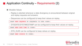 Application Continuity – Requirements (2)
Oracle Client Failover – Under The Hood
Mutable Values
– Replay is aborted whenever a data divergency is encountered between original
and replay requests and answers.
– Sequences can be configured to keep their values on replay.
– SYSDATE/SYSTIMESTAMP can be configured to keep their values on replay.
– SYS_GUID can be configured to keep values on replay.
17.05.201756
GRANT KEEP SEQUENCE ON <SEQUENCE> TO USER <USER>;
GRANT KEEP DATE TIME TO <USER>;
GRANT KEEP SYSGUID TO <USER>;
 