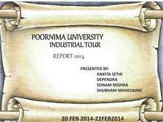 POORNIMA UNIVERSITY 
INDUSTRIAL TOUR 
PRESENTED BY: 
ANKITA SETHI 
DEPENDRA 
SONAM MISHRA 
SHUBHAM MAHESWARI 
REPORT-2014 
20 FEB 2014-22FEB2014 
 