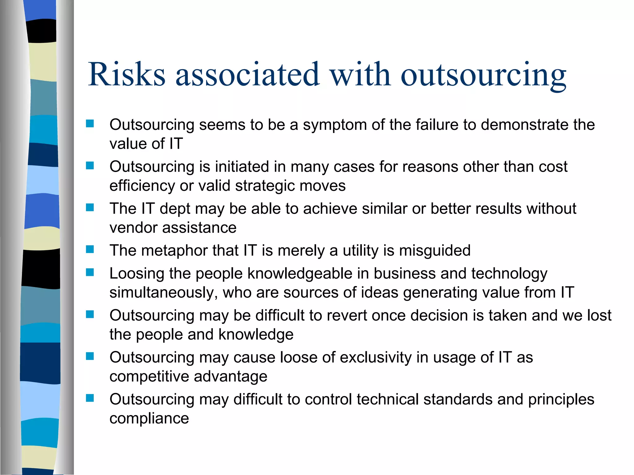 Risks associated with outsourcing Outsourcing seems to be a symptom of the failure to demonstrate the value of IT Outsourcing is initiated in many cases for reasons other than cost efficiency or valid strategic moves The IT dept may be able to achieve similar or better results without vendor assistance  The metaphor that IT is merely a utility is misguided Loosing the people knowledgeable in business and technology simultaneously, who are sources of ideas generating value from IT Outsourcing may be difficult to revert once decision is taken and we lost the people and knowledge Outsourcing may cause loose of exclusivity in usage of IT as competitive advantage Outsourcing may difficult to control technical standards and principles compliance 