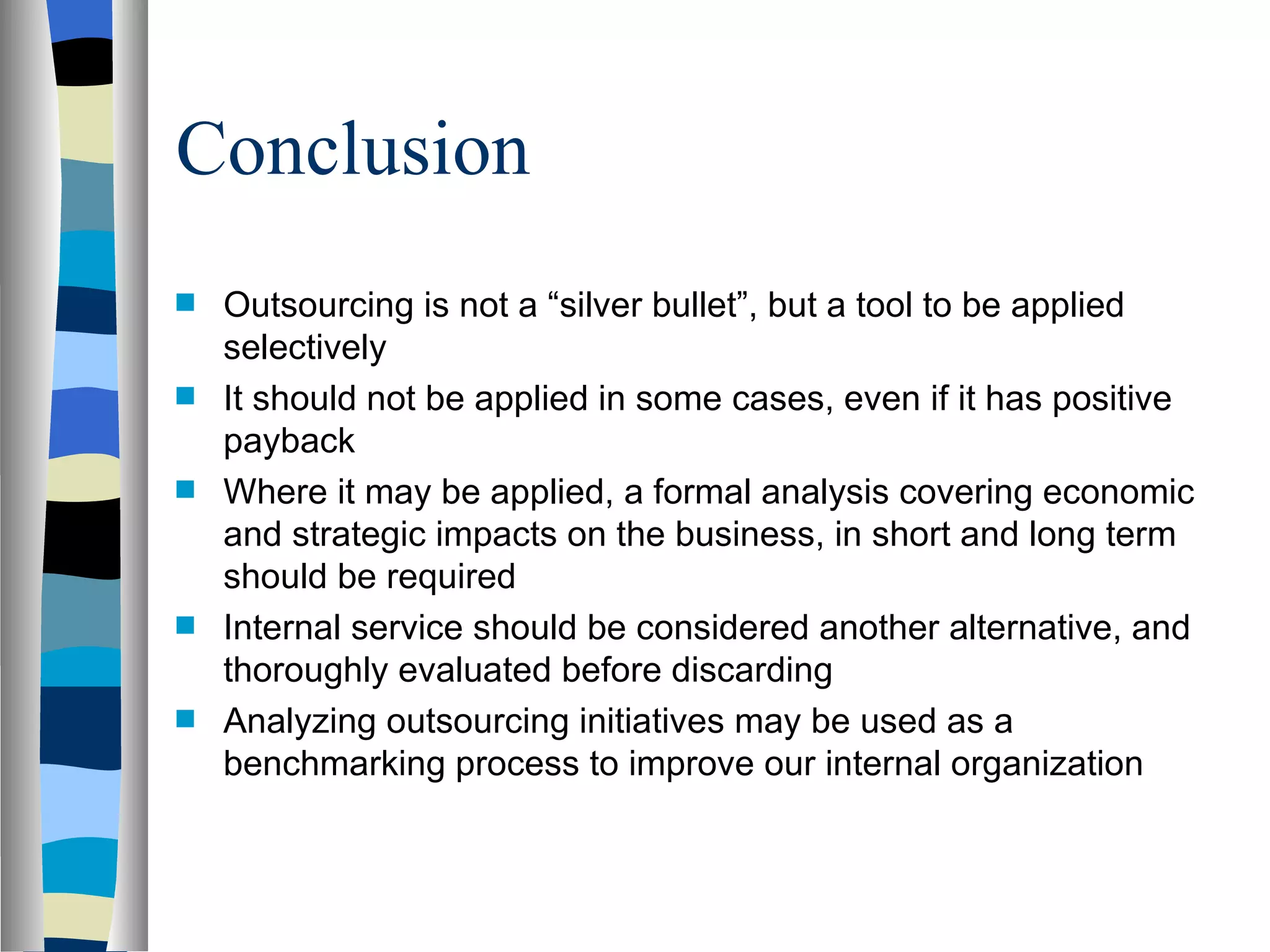 Conclusion Outsourcing is not a “silver bullet”, but a tool to be applied selectively It should not be applied in some cases, even if it has positive payback Where it may be applied, a formal analysis covering economic and strategic impacts on the business, in short and long term should be required Internal service should be considered another alternative, and thoroughly evaluated before discarding Analyzing outsourcing initiatives may be used as a benchmarking process to improve our internal organization 