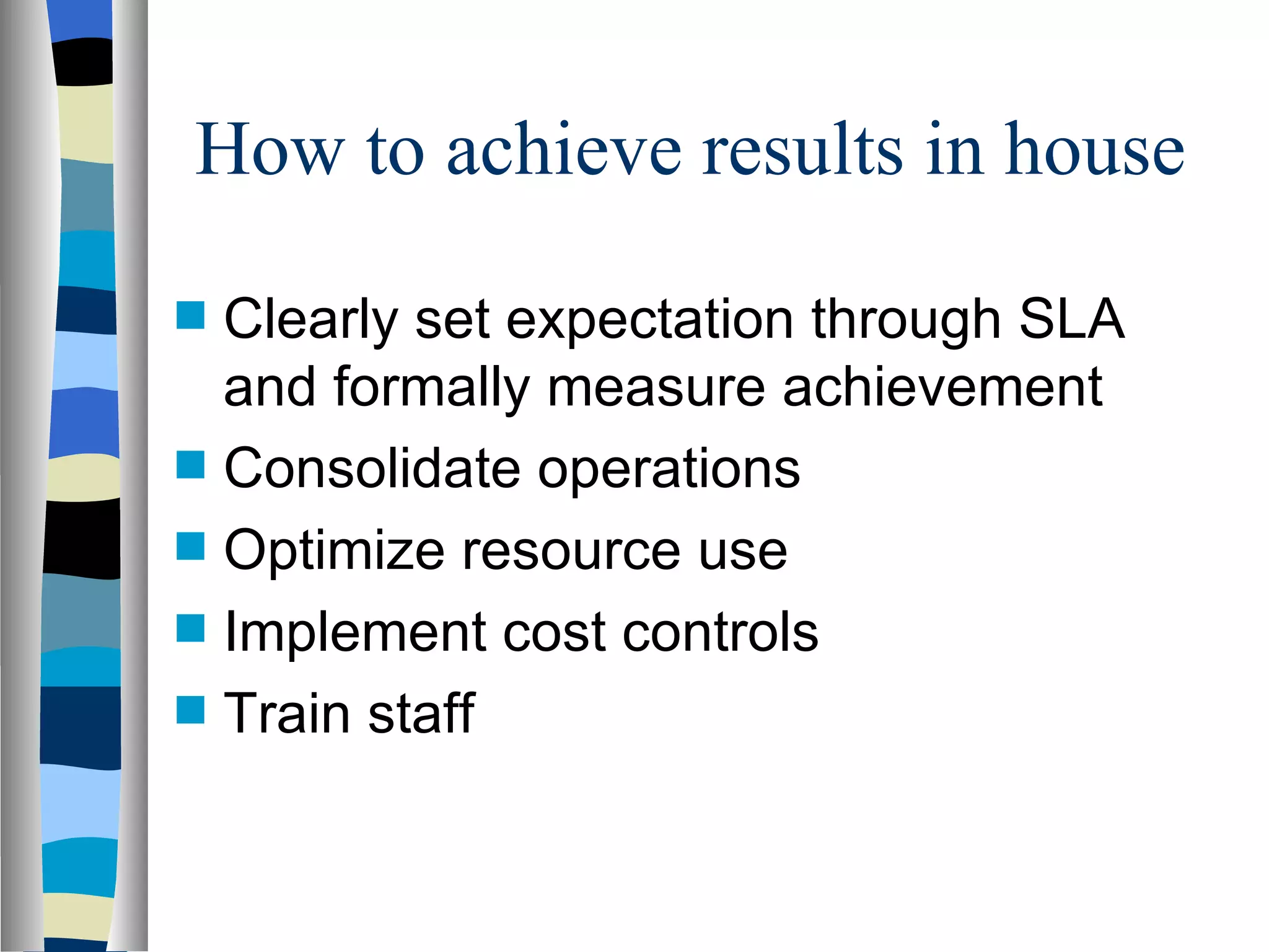 How to achieve results in house Clearly set expectation through SLA and formally measure achievement Consolidate operations Optimize resource use Implement cost controls Train staff 
