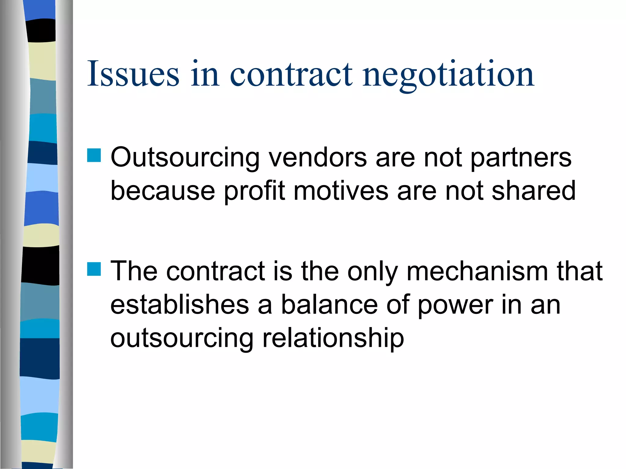 Issues in contract negotiation Outsourcing vendors are not partners because profit motives are not shared The contract is the only mechanism that establishes a balance of power in an outsourcing relationship 