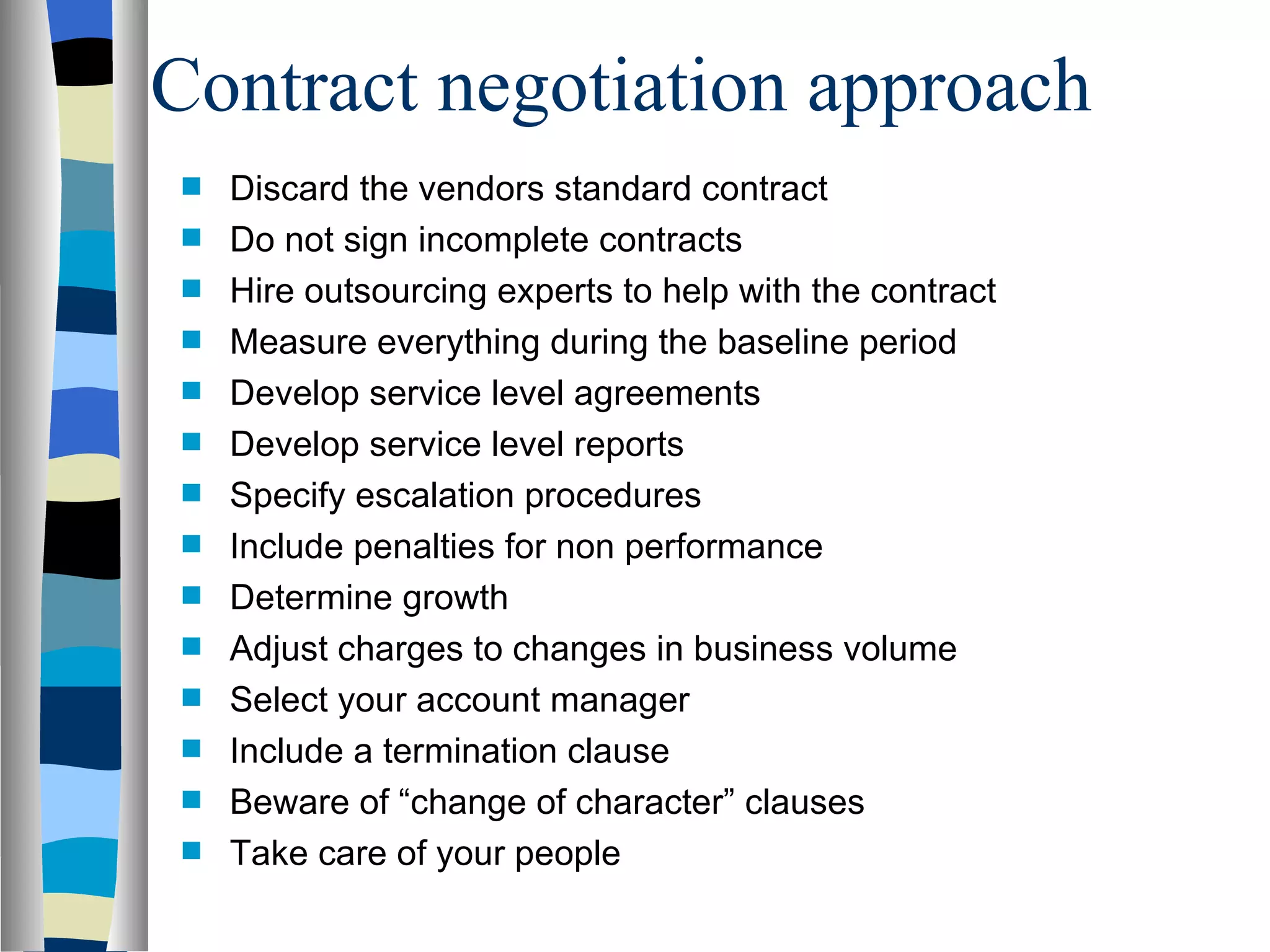 Contract negotiation approach Discard the vendors standard contract Do not sign incomplete contracts Hire outsourcing experts to help with the contract Measure everything during the baseline period Develop service level agreements Develop service level reports Specify escalation procedures Include penalties for non performance Determine growth Adjust charges to changes in business volume Select your account manager Include a termination clause Beware of “change of character” clauses Take care of your people 