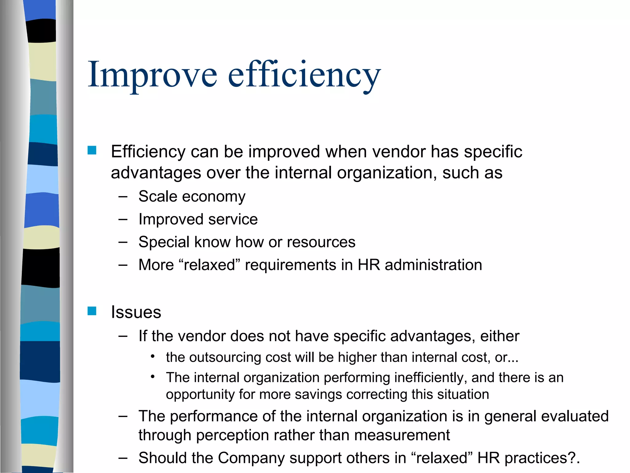 Improve efficiency Efficiency can be improved when vendor has specific advantages over the internal organization, such as Scale economy Improved service Special know how or resources More “relaxed” requirements in HR administration Issues If the vendor does not have specific advantages, either the outsourcing cost will be higher than internal cost, or... The internal organization performing inefficiently, and there is an opportunity for more savings correcting this situation The performance of the internal organization is in general evaluated through perception rather than measurement Should the Company support others in “relaxed” HR practices?. 