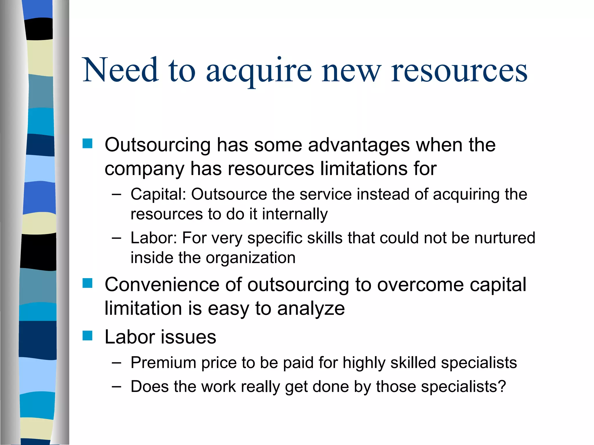 Need to acquire new resources Outsourcing has some advantages when the company has resources limitations for  Capital: Outsource the service instead of acquiring the resources to do it internally Labor: For very specific skills that could not be nurtured inside the organization Convenience of outsourcing to overcome capital limitation is easy to analyze Labor issues Premium price to be paid for highly skilled specialists Does the work really get done by those specialists? 