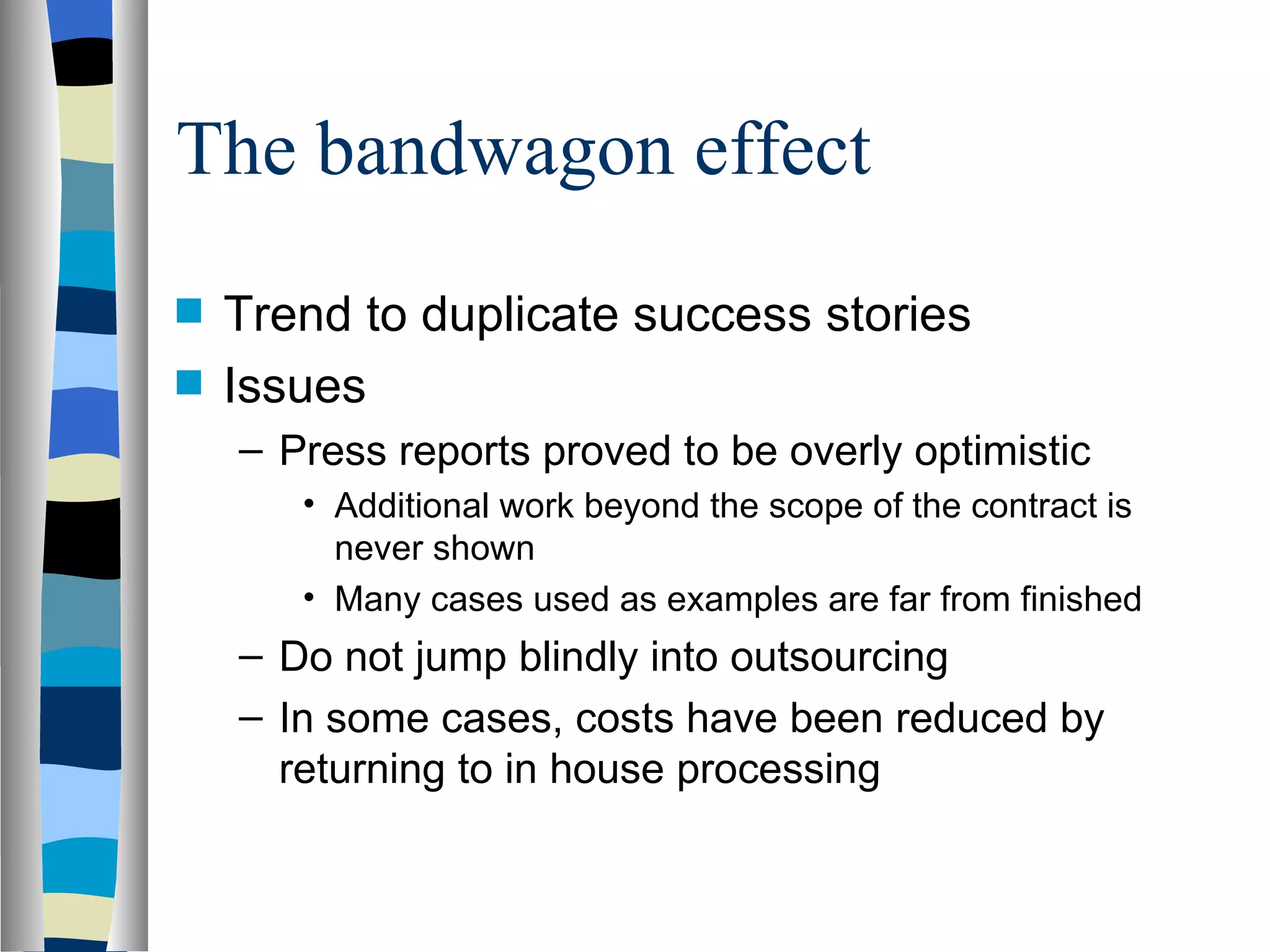 The bandwagon effect Trend to duplicate success stories Issues Press reports proved to be overly optimistic Additional work beyond the scope of the contract is never shown Many cases used as examples are far from finished Do not jump blindly into outsourcing In some cases, costs have been reduced by returning to in house processing 