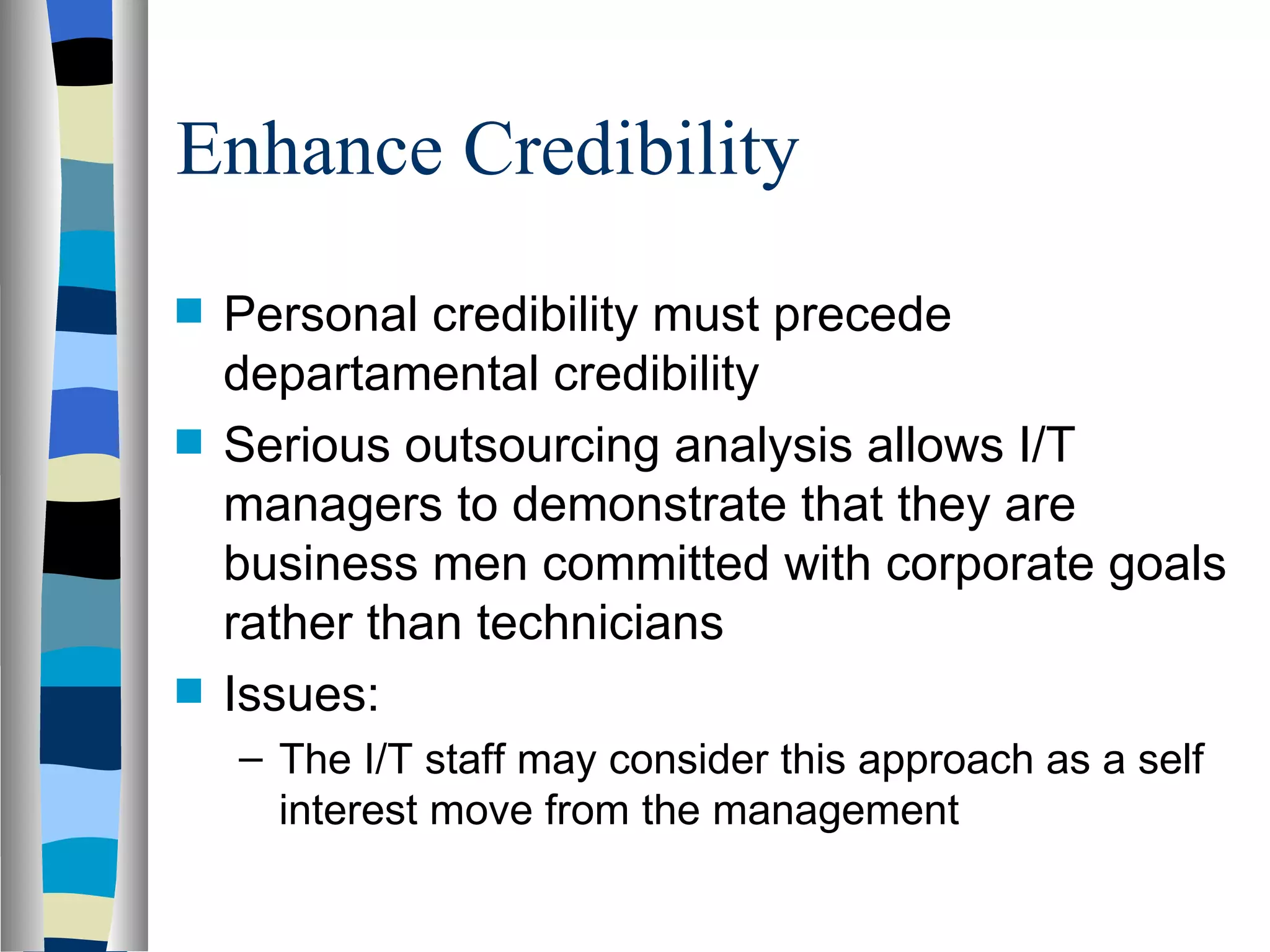 Enhance Credibility Personal credibility must precede departamental credibility  Serious outsourcing analysis allows I/T managers to demonstrate that they are business men committed with corporate goals rather than technicians Issues: The I/T staff may consider this approach as a self interest move from the management 