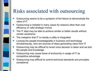 Risks associated with outsourcing Outsourcing seems to be a symptom of the failure to demonstrate the value of IT Outsourcing is initiated in many cases for reasons other than cost efficiency or valid strategic moves The IT dept may be able to achieve similar or better results without vendor assistance  The metaphor that IT is merely a utility is misguided Loosing the people knowledgeable in business and technology simultaneously, who are sources of ideas generating value from IT Outsourcing may be difficult to revert once decision is taken and we lost the people and knowledge Outsourcing may cause loose of exclusivity in usage of IT as competitive advantage Outsourcing may difficult to control technical standards and principles compliance 