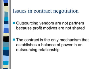 Issues in contract negotiation Outsourcing vendors are not partners because profit motives are not shared The contract is the only mechanism that establishes a balance of power in an outsourcing relationship 