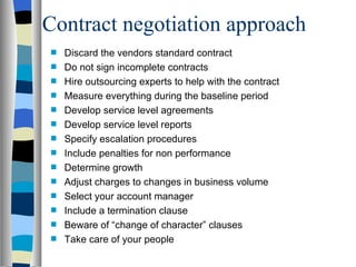 Contract negotiation approach Discard the vendors standard contract Do not sign incomplete contracts Hire outsourcing experts to help with the contract Measure everything during the baseline period Develop service level agreements Develop service level reports Specify escalation procedures Include penalties for non performance Determine growth Adjust charges to changes in business volume Select your account manager Include a termination clause Beware of “change of character” clauses Take care of your people 