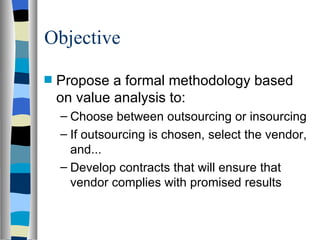 Objective Propose a formal methodology based on value analysis to: Choose between outsourcing or insourcing If outsourcing is chosen, select the vendor, and... Develop contracts that will ensure that vendor complies with promised results 