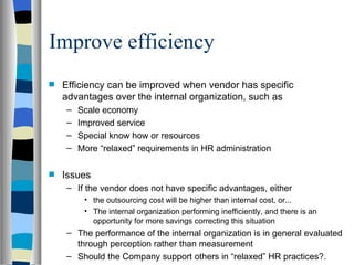 Improve efficiency Efficiency can be improved when vendor has specific advantages over the internal organization, such as Scale economy Improved service Special know how or resources More “relaxed” requirements in HR administration Issues If the vendor does not have specific advantages, either the outsourcing cost will be higher than internal cost, or... The internal organization performing inefficiently, and there is an opportunity for more savings correcting this situation The performance of the internal organization is in general evaluated through perception rather than measurement Should the Company support others in “relaxed” HR practices?. 