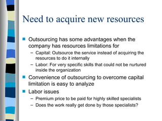 Need to acquire new resources Outsourcing has some advantages when the company has resources limitations for  Capital: Outsource the service instead of acquiring the resources to do it internally Labor: For very specific skills that could not be nurtured inside the organization Convenience of outsourcing to overcome capital limitation is easy to analyze Labor issues Premium price to be paid for highly skilled specialists Does the work really get done by those specialists? 