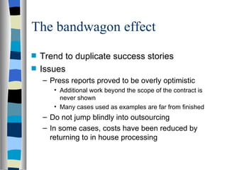 The bandwagon effect Trend to duplicate success stories Issues Press reports proved to be overly optimistic Additional work beyond the scope of the contract is never shown Many cases used as examples are far from finished Do not jump blindly into outsourcing In some cases, costs have been reduced by returning to in house processing 