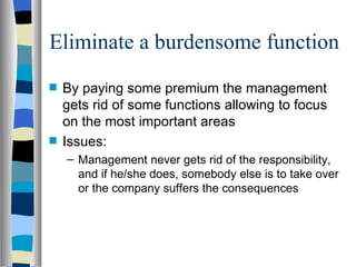 Eliminate a burdensome function By paying some premium the management gets rid of some functions allowing to focus on the most important areas Issues: Management never gets rid of the responsibility, and if he/she does, somebody else is to take over or the company suffers the consequences 