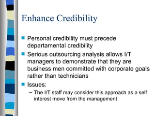 Enhance Credibility Personal credibility must precede departamental credibility  Serious outsourcing analysis allows I/T managers to demonstrate that they are business men committed with corporate goals rather than technicians Issues: The I/T staff may consider this approach as a self interest move from the management 