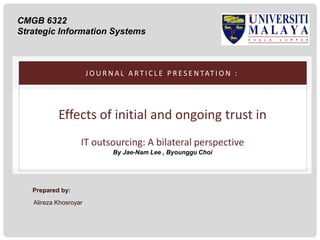 CMGB 6322
Strategic Information Systems

J O U R N A L A R T I C L E P R E S E N TAT I O N :

Effects of initial and ongoing trust in
IT outsourcing: A bilateral perspective
By Jae-Nam Lee , Byounggu Choi

Prepared by:
Alireza Khosroyar

 