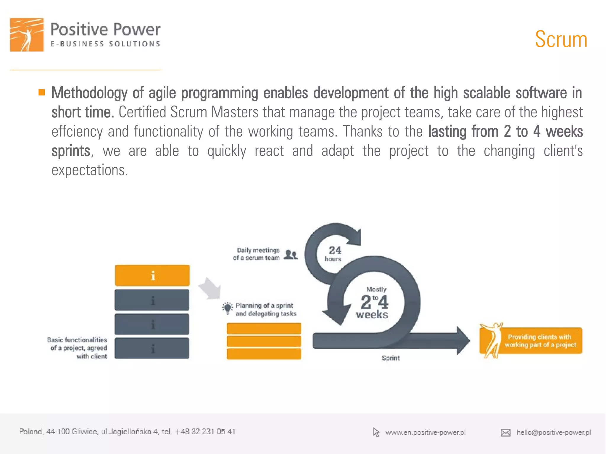 Scrum
 Methodology of agile programming enables development of the high scalable software in
short time. Certified Scrum Masters that manage the project teams, take care of the highest
effciency and functionality of the working teams. Thanks to the lasting from 2 to 4 weeks
sprints, we are able to quickly react and adapt the project to the changing client's
expectations.
 
