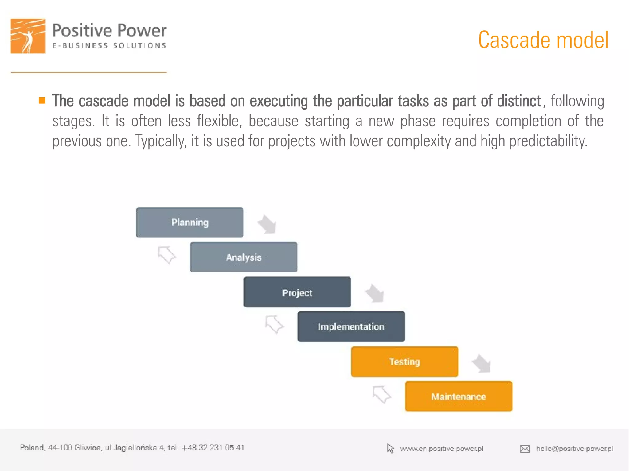  The cascade model is based on executing the particular tasks as part of distinct, following
stages. It is often less flexible, because starting a new phase requires completion of the
previous one. Typically, it is used for projects with lower complexity and high predictability.
Cascade model
 