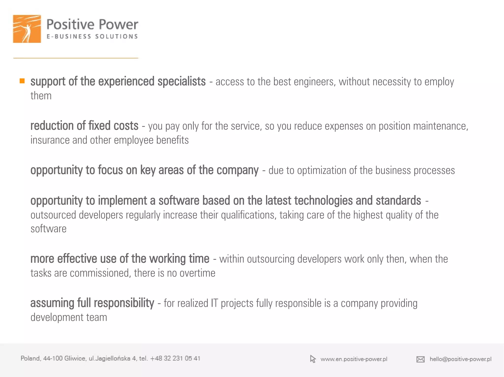  support of the experienced specialists - access to the best engineers, without necessity to employ
them
reduction of fixed costs - you pay only for the service, so you reduce expenses on position maintenance,
insurance and other employee benefits
opportunity to focus on key areas of the company - due to optimization of the business processes
opportunity to implement a software based on the latest technologies and standards -
outsourced developers regularly increase their qualifications, taking care of the highest quality of the
software
more effective use of the working time - within outsourcing developers work only then, when the
tasks are commissioned, there is no overtime
assuming full responsibility - for realized IT projects fully responsible is a company providing
development team
 