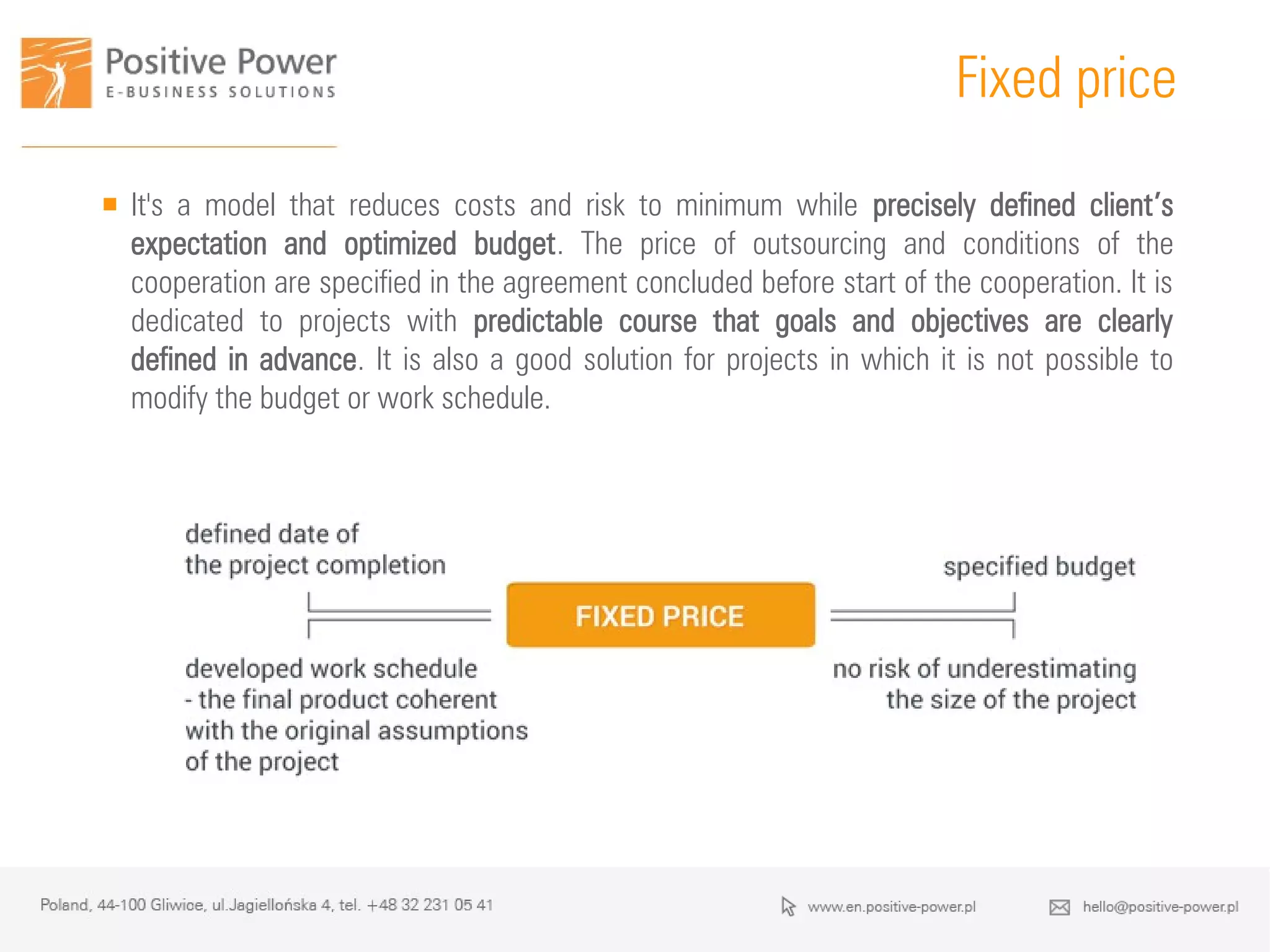 Why is it worth?
Fixed price
 It's a model that reduces costs and risk to minimum while precisely defined client’s
expectation and optimized budget. The price of outsourcing and conditions of the
cooperation are specified in the agreement concluded before start of the cooperation. It is
dedicated to projects with predictable course that goals and objectives are clearly
defined in advance. It is also a good solution for projects in which it is not possible to
modify the budget or work schedule.
 
