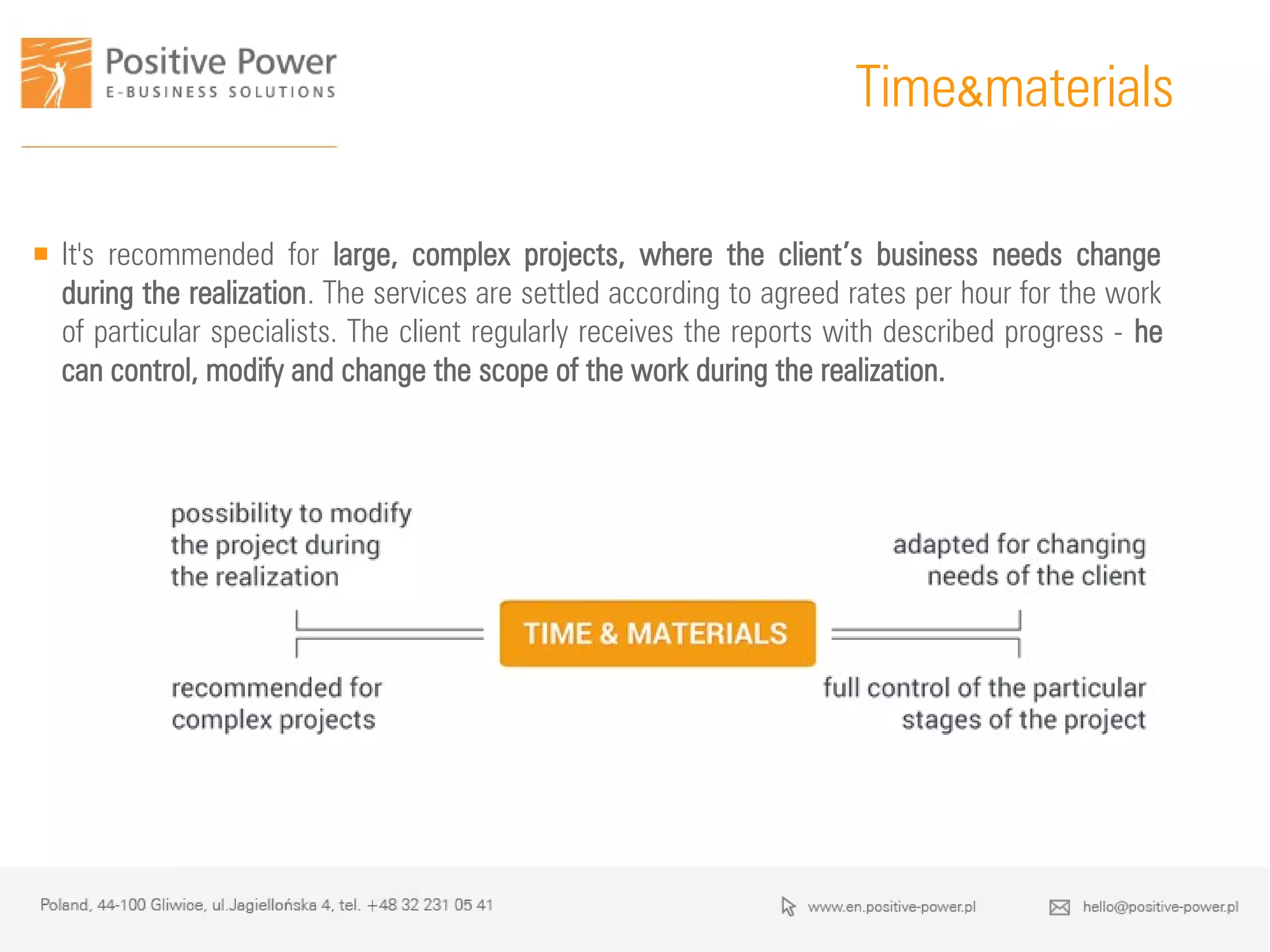 Time&materials
 It's recommended for large, complex projects, where the client’s business needs change
during the realization. The services are settled according to agreed rates per hour for the work
of particular specialists. The client regularly receives the reports with described progress - he
can control, modify and change the scope of the work during the realization.
 