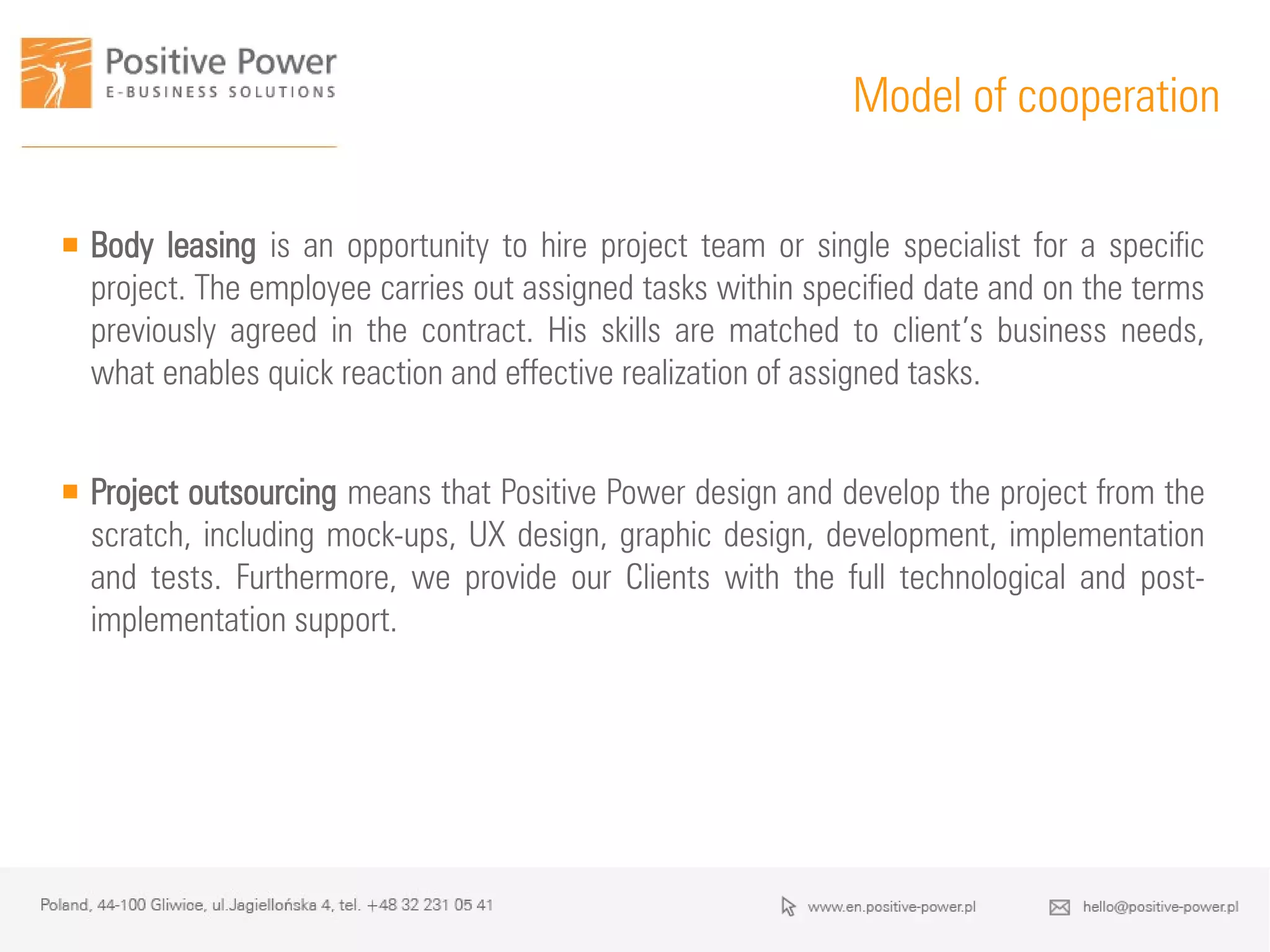 Model of cooperation
 Body leasing is an opportunity to hire project team or single specialist for a specific
project. The employee carries out assigned tasks within specified date and on the terms
previously agreed in the contract. His skills are matched to client’s business needs,
what enables quick reaction and effective realization of assigned tasks.
 Project outsourcing means that Positive Power design and develop the project from the
scratch, including mock-ups, UX design, graphic design, development, implementation
and tests. Furthermore, we provide our Clients with the full technological and post-
implementation support.
 
