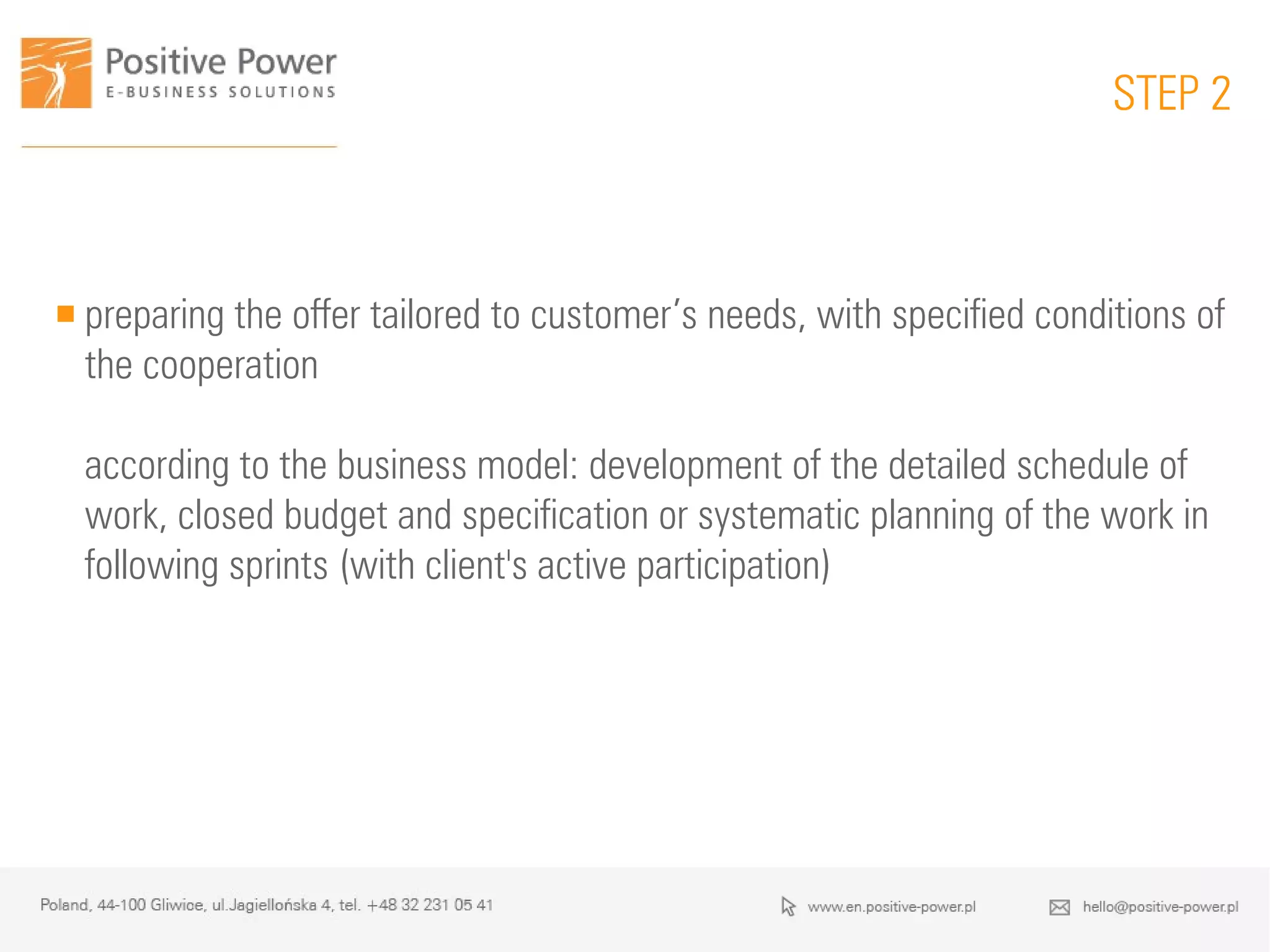  preparing the offer tailored to customer’s needs, with specified conditions of
the cooperation
according to the business model: development of the detailed schedule of
work, closed budget and specification or systematic planning of the work in
following sprints (with client's active participation)
STEP 2
 