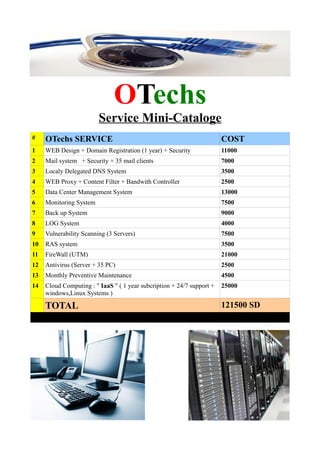 OTechs
Service Mini-Cataloge
# OTechs SERVICE COST
1 WEB Design + Domain Registration (1 year) + Security 11000
2 Mail system + Security + 35 mail clients 7000
3 Localy Delegated DNS System 3500
4 WEB Proxy + Content Filter + Bandwith Controller 2500
5 Data Center Management System 13000
6 Monitoring System 7500
7 Back up System 9000
8 LOG System 4000
9 Vulnerability Scanning (3 Servers) 7500
10 RAS system 3500
11 FireWall (UTM) 21000
12 Antivirus (Server + 35 PC) 2500
13 Monthly Preventive Maintenance 4500
14 Cloud Computing : " IaaS " ( 1 year subcription + 24/7 support +
windows,Linux Systems )
25000
TOTAL 121500 SD
 