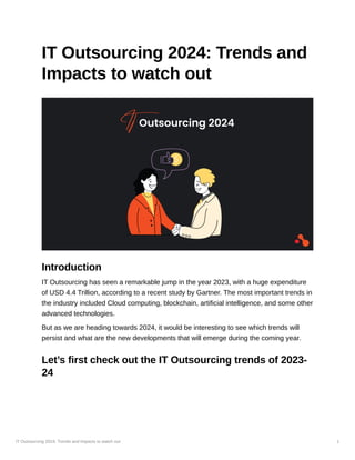 IT Outsourcing 2024: Trends and Impacts to watch out 1
IT Outsourcing 2024: Trends and
Impacts to watch out
Introduction
IT Outsourcing has seen a remarkable jump in the year 2023, with a huge expenditure
of USD 4.4 Trillion, according to a recent study by Gartner. The most important trends in
the industry included Cloud computing, blockchain, artificial intelligence, and some other
advanced technologies.
But as we are heading towards 2024, it would be interesting to see which trends will
persist and what are the new developments that will emerge during the coming year.
Let’s first check out the IT Outsourcing trends of 2023-
24
 