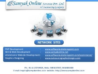 NETWORK SITES
PHP Development
:
SEO & Web Development
:
eCommerce Website Development :
Graphics Designing
:

www.softwaresolutionspoint.com
www.samyakonline.net
www.softwaresolutionspoint.com/ecommerce/
www.outsourcegraphicdesigns.com

Ph.: 91-11-25704924, Mob.: 9891637057, 9810083308
E-mail: inquiry@samyakonline.co.in website : http://www.samyakonline.co.in

 