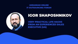 IGOR SHAPOSHNIKOV
VERY PRACTICAL LIFE HACKS
FROM AN EXPERIENCED SALES
EXECUTIVE (UA)
UKRAINIAN ONLINE
IT OUTSOURCING FORUM
 