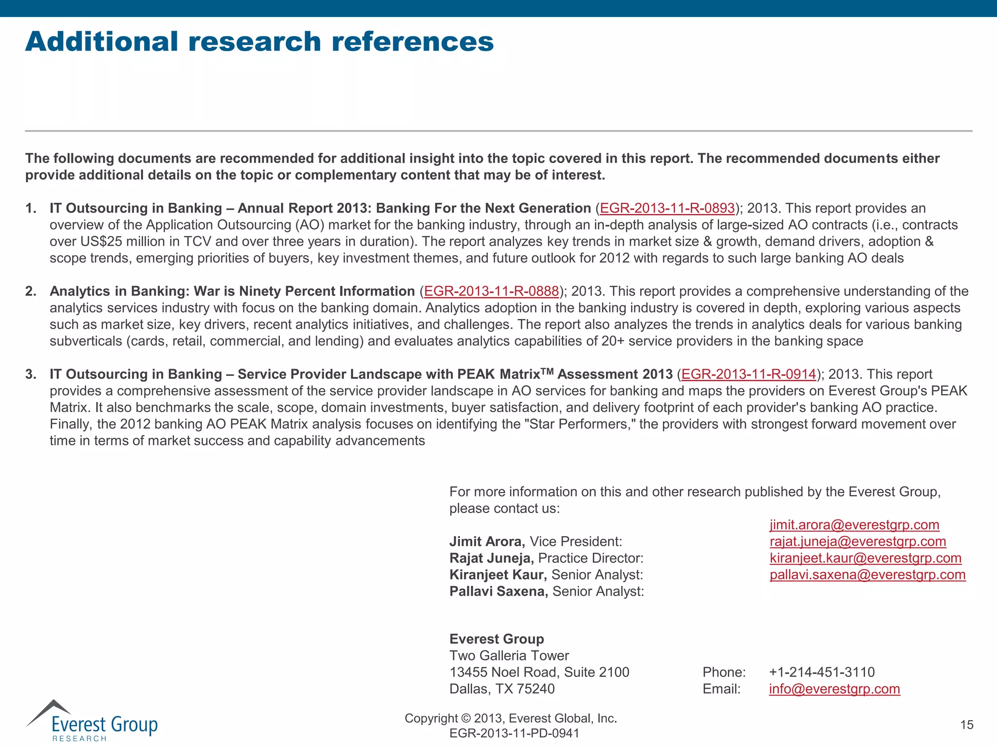 Additional research references

The following documents are recommended for additional insight into the topic covered in this report. The recommended documents either
provide additional details on the topic or complementary content that may be of interest.

1. IT Outsourcing in Banking – Annual Report 2013: Banking For the Next Generation (EGR-2013-11-R-0893); 2013. This report provides an
overview of the Application Outsourcing (AO) market for the banking industry, through an in-depth analysis of large-sized AO contracts (i.e., contracts
over US$25 million in TCV and over three years in duration). The report analyzes key trends in market size & growth, demand drivers, adoption &
scope trends, emerging priorities of buyers, key investment themes, and future outlook for 2012 with regards to such large banking AO deals
2. Analytics in Banking: War is Ninety Percent Information (EGR-2013-11-R-0888); 2013. This report provides a comprehensive understanding of the
analytics services industry with focus on the banking domain. Analytics adoption in the banking industry is covered in depth, exploring various aspects
such as market size, key drivers, recent analytics initiatives, and challenges. The report also analyzes the trends in analytics deals for various banking
subverticals (cards, retail, commercial, and lending) and evaluates analytics capabilities of 20+ service providers in the banking space
3. IT Outsourcing in Banking – Service Provider Landscape with PEAK MatrixTM Assessment 2013 (EGR-2013-11-R-0914); 2013. This report
provides a comprehensive assessment of the service provider landscape in AO services for banking and maps the providers on Everest Group's PEAK
Matrix. It also benchmarks the scale, scope, domain investments, buyer satisfaction, and delivery footprint of each provider's banking AO practice.
Finally, the 2012 banking AO PEAK Matrix analysis focuses on identifying the "Star Performers," the providers with strongest forward movement over
time in terms of market success and capability advancements
For more information on this and other research published by the Everest Group,
please contact us:
jimit.arora@everestgrp.com
rajat.juneja@everestgrp.com
Jimit Arora, Vice President:
kiranjeet.kaur@everestgrp.com
Rajat Juneja, Practice Director:
pallavi.saxena@everestgrp.com
Kiranjeet Kaur, Senior Analyst:
Pallavi Saxena, Senior Analyst:
Everest Group
Two Galleria Tower
13455 Noel Road, Suite 2100
Dallas, TX 75240
Copyright © 2013, Everest Global, Inc.
EGR-2013-11-PD-0941

Phone:
Email:

+1-214-451-3110
info@everestgrp.com
15

 