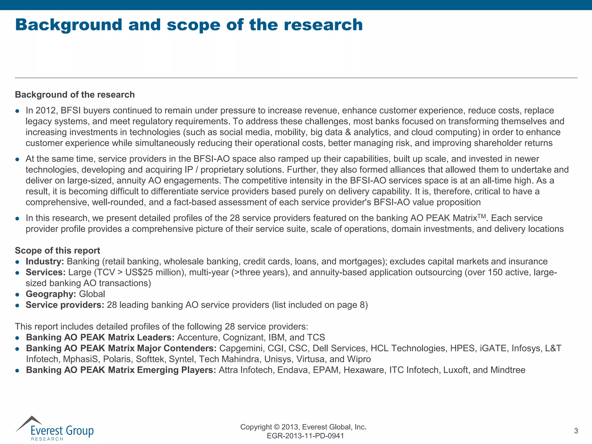 Background and scope of the research

Background of the research






In 2012, BFSI buyers continued to remain under pressure to increase revenue, enhance customer experience, reduce costs, replace
legacy systems, and meet regulatory requirements. To address these challenges, most banks focused on transforming themselves and
increasing investments in technologies (such as social media, mobility, big data & analytics, and cloud computing) in order to enhance
customer experience while simultaneously reducing their operational costs, better managing risk, and improving shareholder returns
At the same time, service providers in the BFSI-AO space also ramped up their capabilities, built up scale, and invested in newer
technologies, developing and acquiring IP / proprietary solutions. Further, they also formed alliances that allowed them to undertake and
deliver on large-sized, annuity AO engagements. The competitive intensity in the BFSI-AO services space is at an all-time high. As a
result, it is becoming difficult to differentiate service providers based purely on delivery capability. It is, therefore, critical to have a
comprehensive, well-rounded, and a fact-based assessment of each service provider's BFSI-AO value proposition
In this research, we present detailed profiles of the 28 service providers featured on the banking AO PEAK MatrixTM. Each service
provider profile provides a comprehensive picture of their service suite, scale of operations, domain investments, and delivery locations

Scope of this report
 Industry: Banking (retail banking, wholesale banking, credit cards, loans, and mortgages); excludes capital markets and insurance
 Services: Large (TCV > US$25 million), multi-year (>three years), and annuity-based application outsourcing (over 150 active, largesized banking AO transactions)
 Geography: Global
 Service providers: 28 leading banking AO service providers (list included on page 8)
This report includes detailed profiles of the following 28 service providers:
 Banking AO PEAK Matrix Leaders: Accenture, Cognizant, IBM, and TCS
 Banking AO PEAK Matrix Major Contenders: Capgemini, CGI, CSC, Dell Services, HCL Technologies, HPES, iGATE, Infosys, L&T
Infotech, MphasiS, Polaris, Softtek, Syntel, Tech Mahindra, Unisys, Virtusa, and Wipro
 Banking AO PEAK Matrix Emerging Players: Attra Infotech, Endava, EPAM, Hexaware, ITC Infotech, Luxoft, and Mindtree

Copyright © 2013, Everest Global, Inc.
EGR-2013-11-PD-0941

3

 
