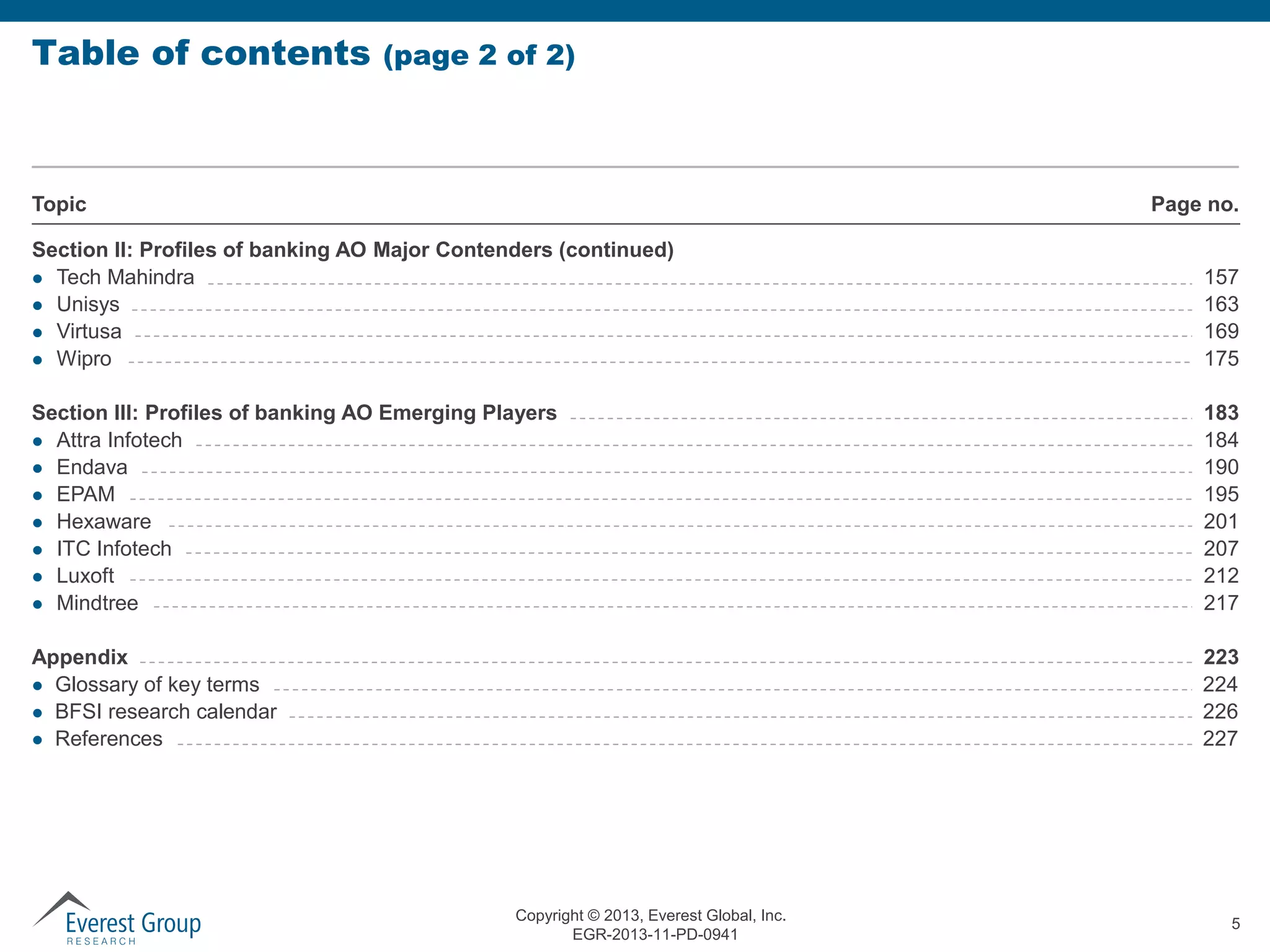 Table of contents

(page 2 of 2)

Topic

Page no.

Section II: Profiles of banking AO Major Contenders (continued)
 Tech Mahindra
 Unisys
 Virtusa
 Wipro

157
163
169
175

Section III: Profiles of banking AO Emerging Players
 Attra Infotech
 Endava
 EPAM
 Hexaware
 ITC Infotech
 Luxoft
 Mindtree

183
184
190
195
201
207
212
217

Appendix
 Glossary of key terms
 BFSI research calendar
 References

223
224
226
227

Copyright © 2013, Everest Global, Inc.
EGR-2013-11-PD-0941

5

 