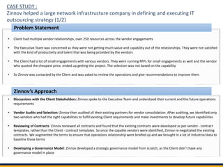 CASE STUDY :
Zinnov helped a large network infrastructure company in defining and executing IT
outsourcing strategy (1/2)
• Client had multiple vendor relationships, over 250 resources across the vendor engagements
• The Executive Team was concerned as they were not getting much value and capability out of the relationships. They were not satisfied
with the kind of productivity and talent that was being provided by the vendors
• The Client had a lot of small engagements with various vendors. They were running RFPs for small engagements as well and the vendor
who quoted the cheapest price, ended up getting the project. The selection was not based on the capability
• So Zinnov was contacted by the Client and was asked to review the operations and give recommendations to improve them
• Discussions with the Client Stakeholders: Zinnov spoke to the Executive Team and understood their current and the future operations
requirements
• Vendor Audits and Selection: Zinnov then audited all their existing partners for vendor consolidation. After auditing, we identified only
two vendors who had the right capabilities to fulfill existing Client requirements and make investments to develop future capabilities
• Reviewing of Contracts: Zinnov reviewed all contracts and found that the existing contracts were developed as per vendor- contract
templates, rather than the Client - contract templates. So once the capable vendors were identified, Zinnov re-negotiated the existing
contracts. We augmented the terms to ensure that operations relationship were briefed up and we brought in a lot of industrial data to
baseline these terms
• Developing a Governance Model: Zinnov developed a strategic governance model from scratch, as the Client didn’t have any
governance model in place
Problem Statement
Zinnov’s Approach
 