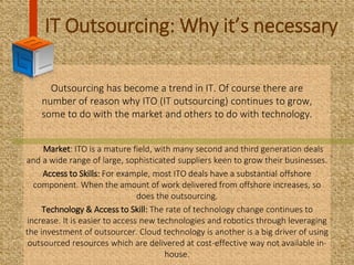 IT Outsourcing: Why it’s necessary
Outsourcing has become a trend in IT. Of course there are
number of reason why ITO (IT outsourcing) continues to grow,
some to do with the market and others to do with technology.
Market: ITO is a mature field, with many second and third generation deals
and a wide range of large, sophisticated suppliers keen to grow their businesses.
Access to Skills: For example, most ITO deals have a substantial offshore
component. When the amount of work delivered from offshore increases, so
does the outsourcing.
Technology & Access to Skill: The rate of technology change continues to
increase. It is easier to access new technologies and robotics through leveraging
the investment of outsourcer. Cloud technology is another is a big driver of using
outsourced resources which are delivered at cost-effective way not available in-
house.
 