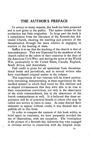 THE AUTHOR'S PREFACE 
IN answer to many requests, this book has been prepared 
and is now given to the public. The author claims for his 
production but little originality. In large part the book is 
a compilation from the literature of the Seventh-day Ad-ventist 
Church, showing the teaching and practice of the 
denomination through the years relative to engaging in 
warfare or the bearing of arms. 
Suffice it to say that the teaching of the church is that of 
noncombatancy. This was illustrated by the members of the 
church called to the colors of their countries in the days of 
the American Civil War, and during the years of the World 
War, particularly in the United States, Canada, England, 
South Africa, and Australasia. 
Full credit is given for all quotations from denomina-tional 
books and periodicals, and to several writers who 
have contributed original matter to the volume. 
The experiences of war veterans will be found particu-larly 
interesting, demonstrating, as these experiences do, the 
marked manner in which God cared for His children and 
so shaped circumstances that they were able to be true to 
their conscientious convictions, not only in the observance 
of the sixth commandment, but in the observance of the 
fourth commandment as well. It is believed that these ex-periences 
will be of practical benefit to others who may be 
called into service in years to come. As some desired their 
statement to appear without credit, it was deemed best to 
publish all in this form. 
In order to compass the contents of this book within as 
brief space as consistent, we have purposely avoided the 
use of illustrations, with one exception. The frontispiece 
is the picture of a Seventh-day Adventist boy who engaged 
in overseas service in connection with the hospital corps. 
13 
 